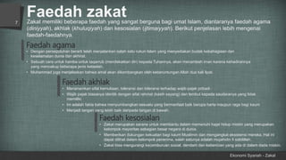 Faedah zakat
Ekonomi Syariah - Zakat
7
• Dengan persepuluhan berarti telah menjalankan salah satu rukun Islam yang menyediakan budak kebahagiaan dan
keselamatan dunia dan akhirat.
• Sebuah cara untuk hamba untuk taqarrub (mendekatkan diri) kepada Tuhannya, akan menambah iman karena kehadirannya
yang mencakup beberapa jenis ketaatan.
• Muhammad juga menjelaskan bahwa amal akan dikembangkan oleh keberuntungan Allah dua kali lipat.
Faedah akhlak
• Menanamkan sifat kemuliaan, toleransi dan toleransi terhadap wajib pajak pribadi.
• Wajib pajak biasanya identik dengan sifat rahmat (kasih sayang) dan lembut kepada saudaranya yang tidak
memiliki.
• Ini adalah fakta bahwa menyumbangkan sesuatu yang bermanfaat baik berupa harta maupun raga bagi kaum
• Menjadi tangan yang lebih baik daripada tangan di bawah.
Faedah kesosialan
• Zakat merupakan sarana untuk membantu dalam memenuhi hajat hidup miskin yang merupakan
kelompok mayoritas sebagian besar negara di dunia.
• Memberikan dukungan kekuatan bagi kaum Muslimin dan mengangkat eksistensi mereka. Hal ini
dapat dilihat dalam kelompok penerima, salah satunya adalah mujahidin fi sabilillah.
• Zakat bisa mengurangi kecemburuan sosial, dendam dan kebencian yang ada di dalam dada miskin.
Zakat memiliki beberapa faedah yang sangat berguna bagi umat Islam, diantaranya faedah agama
(diniyyah), akhlak (khuluqiyah) dan kesosialan (ijtimaiyyah). Berikut penjelasan lebih mengenai
faedah-faedahnya.
Faedah agama
 
