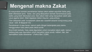 Mengenal makna Zakat
Ekonomi Syariah - Zakat
9
Di masyarakat beredar pemahaman bahwa zakat adalah sejumlah harta yang
telah ditentukan jenis, kadar, dan yang dibayarkan berhak menerimanya pada
waktu yang telah ditentukan pula. Dan zakat inilah yang merupakan salah satu
rukun agama Islam. Allah tegaskan dalam Alquran, yang artinya,
“Dan dirikanlah salat, tunaikanlah zakat dan rukuklah beserta orang-orang yang
rukuk.” (QS. Al Baqarah 43)
Pemahaman di atas benar, namun perlu diingat kadangkala para ulama
menggunakan kata zakat pada zakat sunah.
Ibnul Arabi berkata: Kata zakat digunakan untuk menyebut zakat wajib, namun
kadang kala juga digunakan untuk menyebut zakat sunah, nafkah, hak, dan
memaafkan suatu kesalahan.” (Fathul Bari, 3:296)
 