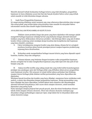 Memilih alternatif terbaik berdasarkan berbagai kriteria yang telah ditetapkan, pengambilan 
keputusan ini harus dilakukan secara hati-hati dan banyak diyakini bahwa solusi yang terbaik 
untuk masalah ini telah ditentukan dengan seksama. 
9. Audit Pasca Pengambilan Keputusan 
Ini sangat penting dilakukan untuk menjamin apa yang seharusnya diproyeksikan akan tercapai. 
Jika semua pihak yang terlibat dalam menyelesaikan suatu masalah itu menyadari bahwa 
rekomendasi mereka akan diaudit tingkat keberhasilannya. 
ANALISIS DALAM PENGAMBILAN KEPUTUSAN 
Didalam sistem produksi,fungsi dan peran yang harus dijalankan oleh manager adalah 
mengambil berbagai keputusan terhadap hal-hal yang berkaitan dengan alternatif-alternatif 
tindakan yang harus dilaksanakan oleh proses produksi. Ada beberapa faktor yang ada di dalam 
kondisi riilnya cenderung untuk mendapat derajat kesulitan dan kompleksitas dari keputusan 
yang harus diambil, contohnya: 
A. Faktor ketidakpastian mengenai kondisi yang akan datang, dimana hal ini seringkali 
membawa kesulitan dalam bentuk penetapan potensi maupun kapasitas produksiyang 
terpasang harus direalisasikan. 
B. Kebutuhan untuk memperhatikan berbagai macam kriteria yang harus dipenuhi seperti 
kuantitas, kualitas, biaya dan sebagainya. 
C. Tekanan-tekanan yang berkaitan dengan kecepatan waktu pengambilan keputusan, 
dimana seringkali hal ini akan menghasilkan keputusan yang tidak tepat teliti dan jauh di luar 
harapan yang ada. 
D. Adanya konflik-konflik yang sedang terjadi dan yang timbul akibat keanekaragaman 
pendapat atau pandangan opini dari berbagai pihak yang dilibatkan dalam proses pengambilan 
suatu keputusan tersebut. Hal semacam ini terjadi akibat adanya perbedaan latar belakang 
maupun interest berbagai pihak didalam melihat permasalahan yang harus dipecahkan dan 
diputuskan. 
Meskipun banyak kesulitan dan kendala yang harus dihadapi, manajemen harus melakukan studi, 
analisis, evaluasi dan dilanjutkan dengan pengambilan keputusan. Setiap permasalahan yang 
harus dihadapi dan harus dipecahkan, terlebih dahulu harus dianalisis dan dikembangkan 
alternatif-alternatif kelayakannya, baik secara teknis ataupun ekonomis, untuk kemudian 
diputuskan yang paling layak. 
Suatu rancangan ataupun proposal dari proyek-proyek, akan dievaluasi berdasarkan efisiensi 
teknik (fisik) ataupun efisiensi ekonomis. Disisi lain efisiensi ekonomis meskipun juga 
dinyatakan sebagai perbandingan output per input, tetapi dalam hal ini dinyatakan dalam unit 
satuan ekonomis (uang). 
 