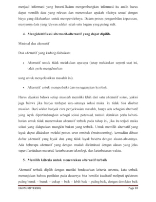 EKONOMITEKNIK Page 10
menjadi informasi yang berarti.Dalam mengembangkan informasi itu analis harus
dapat memilih data yang relevan dan menentukan apakah nilainya sesuai dengan
biaya yang dikeluarkan untuk memperolehnya. Dalam proses pengambilan keputusan,
menyusun data yang relevan adalah salah satu bagian yang paling sulit.
4. Mengidentifikasi alternatif-alternatif yang dapat dipilih.
Minimal dua alternatif
Dua alternatif yang kadang diabaikan:
 Alternatif untuk tidak melakukan apa-apa (tetap melakukan seperti saat ini,
tidak perlu mengeluarkan
uang untuk menyelesaikan masalah ini)
 Alternatif untuk memperbaiki dan menggunakan kembali.
Harus diyakini bahwa setiap masalah memiliki lebih dari satu alternatif solusi, yakini
juga bahwa jika hanya terdapat satu-satunya solusi maka itu tidak bisa disebut
masalah. Dari sekian banyak cara penyelesaian masalah, hanya ada sebagian alternatif
yang layak dipertimbangkan sebagai solusi potensial, namun demikian perlu kehati-
hatian untuk tidak menentukan alternatif terbaik pada tahap ini, jika itu terjadi maka
solusi yang didapatkan mungkin bukan yang terbaik. Untuk memilih alternatif yang
layak dapat dilakukan melalui proses urun rembuk (brainstorming), kemudian dibuat
daftar alternatif yang layak dan yang tidak layak beserta dengan alasan-alasannya.
Ada beberapa alternatif yang dengan mudah dieliminasi dengan alasan yang jelas
seperti ketiadaan material, keterbatasan teknologi, dan keterbatasan waktu.
5. Memilih kriteria untuk menentukan alternatif terbaik
Alternatif terbaik dipilih dengan menilai berdasarkan kriteria tertentu, kata terbaik
menunjukan bahwa penilaian pada dasarnya bisa bersifat kualitatif meliputi spektrum
paling buruk – buruk – cukup – baik – lebih baik – paling baik, dengan demikian baik
 