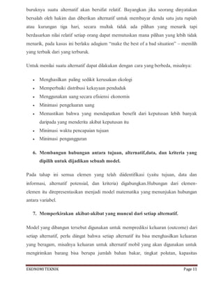 EKONOMITEKNIK Page 11
buruknya suatu alternatif akan bersifat relatif. Bayangkan jika seorang dinyatakan
bersalah oleh hakim dan diberikan alternatif untuk membayar denda satu juta rupiah
atau kurungan tiga hari, secara multak tidak ada pilihan yang menarik tapi
berdasarkan nilai relatif setiap orang dapat memutuskan mana pilihan yang lebih tidak
menarik, pada kasus ini berlaku adagium “make the best of a bad situation” – memilih
yang terbaik dari yang terburuk.
Untuk menilai suatu alternatif dapat dilakukan dengan cara yang berbeda, misalnya:
 Menghasilkan paling sedikit kerusakan ekologi
 Memperbaiki distribusi kekayaan penduduk
 Menggunakan uang secara efisiensi ekonomis
 Minimasi pengeluaran uang
 Memastikan bahwa yang mendapatkan benefit dari keputusan lebih banyak
daripada yang menderita akibat keputusan itu
 Minimasi waktu pencapaian tujuan
 Minimasi pengangguran
6. Membangun hubungan antara tujuan, alternatif,data, dan kriteria yang
dipilih untuk dijadikan sebuah model.
Pada tahap ini semua elemen yang telah diidentifikasi (yaitu tujuan, data dan
informasi, alternatif potensial, dan kriteria) digabungkan.Hubungan dari elemen-
elemen itu direpresentasikan menjadi model matematika yang menunjukan hubungan
antara variabel.
7. Memperkirakan akibat-akibat yang muncul dari setiap alternatif.
Model yang dibangun tersebut digunakan untuk memprediksi keluaran (outcome) dari
setiap alternatif, perlu diingat bahwa setiap alternatif itu bisa menghasilkan keluaran
yang beragam, misalnya keluaran untuk alternatif mobil yang akan digunakan untuk
mengirimkan barang bisa berupa jumlah bahan bakar, tingkat polutan, kapasitas
 