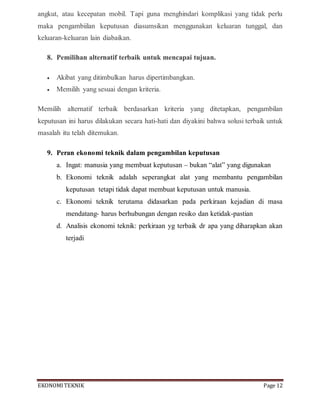 EKONOMITEKNIK Page 12
angkut, atau kecepatan mobil. Tapi guna menghindari komplikasi yang tidak perlu
maka pengambiilan keputusan diasumsikan menggunakan keluaran tunggal, dan
keluaran-keluaran lain diabaikan.
8. Pemilihan alternatif terbaik untuk mencapai tujuan.
 Akibat yang ditimbulkan harus dipertimbangkan.
 Memilih yang sesuai dengan kriteria.
Memilih alternatif terbaik berdasarkan kriteria yang ditetapkan, pengambilan
keputusan ini harus dilakukan secara hati-hati dan diyakini bahwa solusi terbaik untuk
masalah itu telah ditemukan.
9. Peran ekonomi teknik dalam pengambilan keputusan
a. Ingat: manusia yang membuat keputusan – bukan “alat” yang digunakan
b. Ekonomi teknik adalah seperangkat alat yang membantu pengambilan
keputusan tetapi tidak dapat membuat keputusan untuk manusia.
c. Ekonomi teknik terutama didasarkan pada perkiraan kejadian di masa
mendatang- harus berhubungan dengan resiko dan ketidak-pastian
d. Analisis ekonomi teknik: perkiraan yg terbaik dr apa yang diharapkan akan
terjadi
 