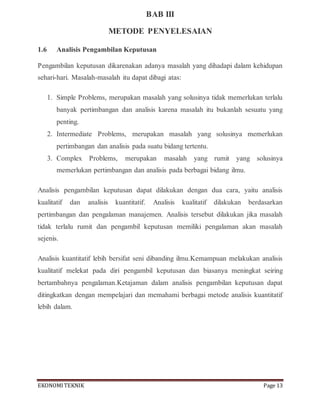 EKONOMITEKNIK Page 13
BAB III
METODE PENYELESAIAN
1.6 Analisis Pengambilan Keputusan
Pengambilan keputusan dikarenakan adanya masalah yang dihadapi dalam kehidupan
sehari-hari. Masalah-masalah itu dapat dibagi atas:
1. Simple Problems, merupakan masalah yang solusinya tidak memerlukan terlalu
banyak pertimbangan dan analisis karena masalah itu bukanlah sesuatu yang
penting.
2. Intermediate Problems, merupakan masalah yang solusinya memerlukan
pertimbangan dan analisis pada suatu bidang tertentu.
3. Complex Problems, merupakan masalah yang rumit yang solusinya
memerlukan pertimbangan dan analisis pada berbagai bidang ilmu.
Analisis pengambilan keputusan dapat dilakukan dengan dua cara, yaitu analisis
kualitatif dan analisis kuantitatif. Analisis kualitatif dilakukan berdasarkan
pertimbangan dan pengalaman manajemen. Analisis tersebut dilakukan jika masalah
tidak terlalu rumit dan pengambil keputusan memiliki pengalaman akan masalah
sejenis.
Analisis kuantitatif lebih bersifat seni dibanding ilmu.Kemampuan melakukan analisis
kualitatif melekat pada diri pengambil keputusan dan biasanya meningkat seiring
bertambahnya pengalaman.Ketajaman dalam analisis pengambilan keputusan dapat
ditingkatkan dengan mempelajari dan memahami berbagai metode analisis kuantitatif
lebih dalam.
 