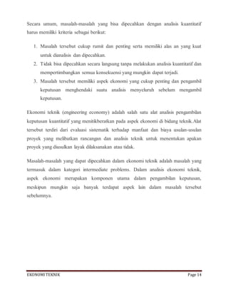 EKONOMITEKNIK Page 14
Secara umum, masalah-masalah yang bisa dipecahkan dengan analisis kuantitatif
harus memiliki kriteria sebagai berikut:
1. Masalah tersebut cukup rumit dan penting serta memiliki alas an yang kuat
untuk dianalisis dan dipecahkan.
2. Tidak bisa dipecahkan secara langsung tanpa melakukan analisis kuantitatif dan
mempertimbangkan semua konsekuensi yang mungkin dapat terjadi.
3. Masalah tersebut memiliki aspek ekonomi yang cukup penting dan pengambil
keputusan menghendaki suatu analisis menyeluruh sebelum mengambil
keputusan.
Ekonomi teknik (engineering economy) adalah salah satu alat analisis pengambilan
keputusan kuantitatif yang menitikberatkan pada aspek ekonomi di bidang teknik.Alat
tersebut terdiri dari evaluasi sistematik terhadap manfaat dan biaya usulan-usulan
proyek yang melibatkan rancangan dan analisis teknik untuk menentukan apakan
proyek yang diusulkan layak dilaksanakan atau tidak.
Masalah-masalah yang dapat dipecahkan dalam ekonomi teknik adalah masalah yang
termasuk dalam kategori intermediate problems. Dalam analisis ekonomi teknik,
aspek ekonomi merupakan komponen utama dalam pengambilan keputusan,
meskipun mungkin saja banyak terdapat aspek lain dalam masalah tersebut
sebelumnya.
 