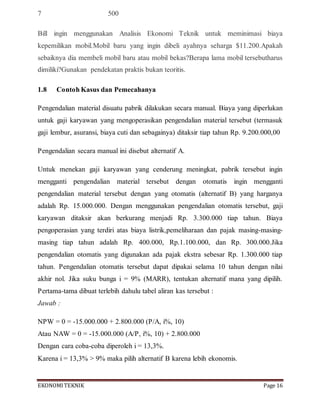 EKONOMITEKNIK Page 16
7 500
Bill ingin menggunakan Analisis Ekonomi Teknik untuk meminimasi biaya
kepemilikan mobil.Mobil baru yang ingin dibeli ayahnya seharga $11.200.Apakah
sebaiknya dia membeli mobil baru atau mobil bekas?Berapa lama mobil tersebutharus
dimiliki?Gunakan pendekatan praktis bukan teoritis.
1.8 Contoh Kasus dan Pemecahanya
Pengendalian material disuatu pabrik dilakukan secara manual. Biaya yang diperlukan
untuk gaji karyawan yang mengoperasikan pengendalian material tersebut (termasuk
gaji lembur, asuransi, biaya cuti dan sebagainya) ditaksir tiap tahun Rp. 9.200.000,00
Pengendalian secara manual ini disebut alternatif A.
Untuk menekan gaji karyawan yang cenderung meningkat, pabrik tersebut ingin
mengganti pengendalian material tersebut dengan otomatis ingin mengganti
pengendalian material tersebut dengan yang otomatis (alternatif B) yang harganya
adalah Rp. 15.000.000. Dengan menggunakan pengendalian otomatis tersebut, gaji
karyawan ditaksir akan berkurang menjadi Rp. 3.300.000 tiap tahun. Biaya
pengoperasian yang terdiri atas biaya listrik,pemeliharaan dan pajak masing-masing-
masing tiap tahun adalah Rp. 400.000, Rp.1.100.000, dan Rp. 300.000.Jika
pengendalian otomatis yang digunakan ada pajak ekstra sebesar Rp. 1.300.000 tiap
tahun. Pengendalian otomatis tersebut dapat dipakai selama 10 tahun dengan nilai
akhir nol. Jika suku bunga i = 9% (MARR), tentukan alternatif mana yang dipilih.
Pertama-tama dibuat terlebih dahulu tabel aliran kas tersebut :
Jawab :
NPW = 0 = -15.000.000 + 2.800.000 (P/A, i%, 10)
Atau NAW = 0 = -15.000.000 (A/P, i%, 10) + 2.800.000
Dengan cara coba-coba diperoleh i = 13,3%.
Karena i = 13,3% > 9% maka pilih alternatif B karena lebih ekonomis.
 