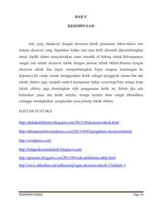 EKONOMITEKNIK Page 18
BAB V
KESIMPULAN
Jadi yang dimaksud dengan ekonomi teknik penentuan faktor-faktor dan
kriteria ekonomi yang digunakan ketika satu atau lebih alternatif dipertimbangkan
untuk dipilih dalam menyelesaikan suatu masalah di bidang teknik.Hubungannya
sangat erat antara ekonomi teknik dengan jurusan teknik elektro.Karena dengan
ekonomi teknik kita dapat memperhitungkan biaya ataupun keuntungan ke
depannya.Di setiap rumah menggunakan listrik sebagai penggerak utama.Alat alat
teknik elektro juga menjadi simbol kemapanan hidup seseorang.Para tenaga kerja
teknik elektro juga diuntungkan oleh penggunaan listrik ini. Sebab jika ada
kerusakan pada alat listrik mereka, tenaga mereka akan sangat dibutuhkan
sehingga meningkatkan penghasilan para pekerja teknik elektro.
DAFTAR PUSTAKA
http://abdulazizfitriono.blogspot.com/2013/10/ekonomi-teknik.html
http://ridwanmuslim.wordpress.com/2013/10/03/pengertian-ekonomi-teknik/
http://wordpress.com
http://belajarekonomiteknik.blogspot.com/
http://tprasetio.blogspot.com/2011/09/style-definitions-table.html
http://www.slideshare.net/mibnusiroj/tugas-ekonomi-teknik-1?related=1
 