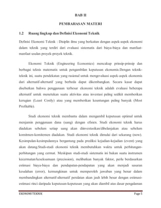 EKONOMITEKNIK Page 5
BAB II
PEMBAHASAN MATERI
1.2 Ruang lingkup dan Definisi Ekonomi Teknik
Definisi Ekonomi Teknik : Disiplin ilmu yang berkaitan dengan aspek-aspek ekonomi
dalam teknik yang terdiri dari evaluasi sistematis dari biaya-biaya dan manfaat-
manfaat usulan proyek-proyek teknik.
Ekonomi Teknik (Engineering Economics) mencakup prinsip-prinsip dan
berbagai teknis matematis untuk pengambilan keputusan ekonomis.Dengan teknik-
teknik ini, suatu pendekatan yang rasional untuk mengevaluasi aspek-aspek ekonomis
dari alternatif-alternatif yang berbeda dapat dikembangkan. Secara kasar dapat
disebutkan bahwa penggunaan terbesar ekonomi teknik adalah evaluasi beberapa
alternatif untuk menetukan suatu aktivitas atau investasi paling sedikit memberikan
kerugian (Least Costly) atau yang memberikan keuntungan paling banyak (Most
Profitable).
Studi ekonomi teknik membantu dalam mengambil keputusan optimal untuk
menjamin penggunaan dana (uang) dengan efisien. Studi ekonomi teknik harus
diadakan sebelum setiap uang akan diinvestasikan/dibelanjakan atau sebelum
komitmen-komitemen diadakan. Studi ekonomi teknik dimulai dari sekarang (now).
Kesimpulan-kesimpulannya bergantung pada prediksi kejadian-kejadian (event) yang
akan datang.Studi-studi ekonomi teknik membutuhkan waktu untuk perhitungan-
perhitungan yang cermat. Meskipun studi-studi sistematis ini bukan suatu instrumen
kecermatan/keseksamaan (precission), melibatkan banyak faktor, perlu berdasarkan
estimasi biaya-biaya dan pendapatan-pendapatan yang akan menjadi sasaran
kesalahan (error), kemungkinan untuk memperoleh jawaban yang benar dalam
membandingkan alternatif-alternatif peralatan akan jauh lebih besar dengan estimasi-
estimasi rinci daripada keputusan-keputusan yang akan diambil atas dasar pengalaman
 