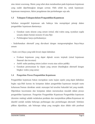 EKONOMITEKNIK Page 6
atau intuisi seseorang. Bisnis yang sehat akan mendasarkan pada keputusan-keputusan
yang sudah diperhitungkan dengan cermat. Oleh sebab itu, untuk keputusan-
keputusan manajemen, faktor pengalaman dan pertimbangan saja ada.
1.3 Tahapan-Tahapandalam PengambilanKeputusan
Sebelum mengambil keputusan ada baiknya kita mempelajari prinsip dalam
pengambilan keputusan diantaranya
 Gunakan suatu ukuran yang umum (misal, nilai waktu uang, nyatakan segala
sesuatu dalam bentuk moneter ($ atau Rp)
 Perhitungkan hanya perbedaannya:
- Sederhanakan alternatif yang dievaluasi dengan mengesampingkan biaya-biaya
umum
- Sunk cost (biaya yang telah lewat) dapat diabaikan
 Evaluasi keputusan yang dapat dipisah secara terpisah (misal keputusan
finansial dan investasi)
 Ambil sudut pandang sistem (sektor swasta atau sektor publik)
 Gunakan perencanaan ke depan yang umum (bandingkan alternatif dengan
bingkai waktu yang sama)
1.4 Pengertian Proses Pengambilan Keputusan
Pengambilan keputusan bukan merupakan suatu kajian sepele yang dapat diabaikan
begitu saja.Oleh karena itu ketepatan dalam pengambilan keputusan menjadi suatu
keharusan.Namun demikian untuk mencapai hal tersebut bukanlah hal yang mudah.
Diperlukan kecermatan dan ketepatan dalam merumuskan masalah dalam proses
pengambilan keputusan. Pengertian Pengambilan Keputusan Pengambilan keputusan
(desicion making) adalah melakukan penilaian dan menjatuhkan pilihan.Keputusan ini
diambil setelah melalui beberapa perhitungan dan pertimbangan alternatif. Sebelum
pilihan dijatuhkan, ada beberapa tahap yang mungkin akan dilalui oleh pembuat
 