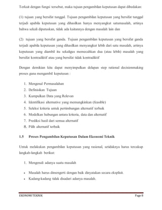 EKONOMITEKNIK Page 8
Terkait dengan fungsi tersebut, maka tujuan pengambilan keputusan dapat dibedakan:
(1) tujuan yang bersifat tunggal. Tujuan pengambilan keputusan yang bersifat tunggal
terjadi apabila keputusan yang dihasilkan hanya menyangkut satumasalah, artinya
bahwa sekali diputuskan, tidak ada kaitannya dengan masalah lain dan
(2) tujuan yang bersifat ganda. Tujuan pengambilan keputusan yang bersifat ganda
terjadi apabila keputusan yang dihasilkan menyangkut lebih dari satu masalah, artinya
keputusan yang diambil itu sekaligus memecahkan dua (atau lebih) masalah yang
bersifat kontradiktif atau yang bersifat tidak kontradiktif
Dengan demikian kita dapat menyimpulkan delapan step rational decisionmaking
proses guna mengambil keputusan :
1. Mengenal Permasalahan
2. Definisikan Tujuan
3. Kumpulkan Data yang Relevan
4. Identifikasi alternative yang memungkinkan (feasible)
5. Seleksi kriteria untuk pertimbangan alternatif terbaik
6. Modelkan hubungan antara kriteria, data dan alternatif
7. Prediksi hasil dari semua alternatif
8. Pilih alternatif terbaik
1.5 Proses Pengambilan Keputusan Dalam Ekonomi Teknik
Untuk melakukan pengambilan keputusan yang rasional, setidaknya harus tercakup
langkah-langkah berikut:
1. Mengenali adanya suatu masalah
 Masalah harus dimengerti dengan baik dinyatakan secara eksplisit.
 Kadang-kadang tidak disadari adanya masalah.
 