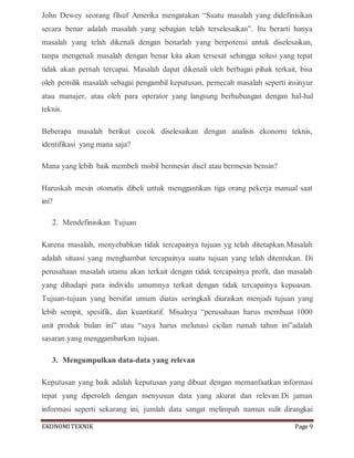 EKONOMITEKNIK Page 9
John Dewey seorang filsuf Amerika mengatakan “Suatu masalah yang didefinisikan
secara benar adalah masalah yang sebagian telah terselesaikan”. Itu berarti hanya
masalah yang telah dikenali dengan benarlah yang berpotensi untuk diselesaikan,
tanpa mengenali masalah dengan benar kita akan tersesat sehingga solusi yang tepat
tidak akan pernah tercapai. Masalah dapat dikenali oleh berbagai pihak terkait, bisa
oleh pemilik masalah sebagai pengambil keputusan, pemecah masalah seperti insinyur
atau manajer, atau oleh para operator yang langsung berhubungan dengan hal-hal
teknis.
Beberapa masalah berikut cocok diselesaikan dengan analisis ekonomi teknis,
identifikasi yang mana saja?
Mana yang lebih baik membeli mobil bermesin disel atau bermesin bensin?
Haruskah mesin otomatis dibeli untuk menggantikan tiga orang pekerja manual saat
ini?
2. Mendefinisikan Tujuan
Karena masalah, menyebabkan tidak tercapainya tujuan yg telah ditetapkan.Masalah
adalah situasi yang menghambat tercapainya suatu tujuan yang telah ditentukan. Di
perusahaan masalah utama akan terkait dengan tidak tercapainya profit, dan masalah
yang dihadapi para individu umumnya terkait dengan tidak tercapainya kepuasan.
Tujuan-tujuan yang bersifat umum diatas seringkali diuraikan menjadi tujuan yang
lebih sempit, spesifik, dan kuantitatif. Misalnya “perusahaan harus membuat 1000
unit produk bulan ini” atau “saya harus melunasi cicilan rumah tahun ini”adalah
sasaran yang menggambarkan tujuan.
3. Mengumpulkan data-data yang relevan
Keputusan yang baik adalah keputusan yang dibuat dengan memanfaatkan informasi
tepat yang diperoleh dengan menyusun data yang akurat dan relevan.Di jaman
informasi seperti sekarang ini, jumlah data sangat melimpah namun sulit dirangkai
 
