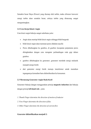 Semakin besar Daya (Power) yang diserap oleh turbin, maka efisiensi konversi
energi turbin akan semakin besar, artinya turbin yang dirancang sangat
menguntungkan.
2.2 Cara Kerja Kincir Angin
Cara kincir angin bekerja sangat sederhana yaitu:
 Angin akan meniup bilah kincir angin sehingga bilah bergerak
 bilah kincir angin akan memutar poros didalam nacelle
 Poros dihubungkan ke gearbox, di gearbox kecepatan perputaran poros
ditingkatakan dengan cara mengatur perbandingan roda gigi dalam
gearbox
 gearbox dihubungkan ke generator. generator merubah energi mekanik
menjadi energi listrik
 dari generator energi listrik menuju transformer untuk menaikan
tegangannya kemudian baru didistribusikan ke konsumen
2.3 Merancang Generator Angin Skala Kecil
Generator bekerja dengan menggunakan prinsip magnetic induction dan bekerja
dengan prinsip left-hand rule , yaitu:
1. Thumb Finger determine the direction of motion of inductor
2. Fore Finger determine the direction of flux
3. Other Finger determine the direction of current flow
Generator diklasifikasikan menjadi 2:
 