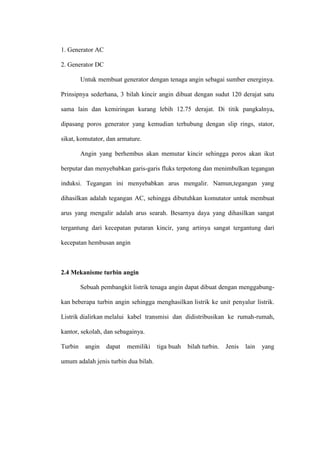1. Generator AC
2. Generator DC
Untuk membuat generator dengan tenaga angin sebagai sumber energinya.
Prinsipnya sederhana, 3 bilah kincir angin dibuat dengan sudut 120 derajat satu
sama lain dan kemiringan kurang lebih 12.75 derajat. Di titik pangkalnya,
dipasang poros generator yang kemudian terhubung dengan slip rings, stator,
sikat, komutator, dan armature.
Angin yang berhembus akan memutar kincir sehingga poros akan ikut
berputar dan menyebabkan garis-garis fluks terpotong dan menimbulkan tegangan
induksi. Tegangan ini menyebabkan arus mengalir. Namun,tegangan yang
dihasilkan adalah tegangan AC, sehingga dibutuhkan komutator untuk membuat
arus yang mengalir adalah arus searah. Besarnya daya yang dihasilkan sangat
tergantung dari kecepatan putaran kincir, yang artinya sangat tergantung dari
kecepatan hembusan angin
2.4 Mekanisme turbin angin
Sebuah pembangkit listrik tenaga angin dapat dibuat dengan menggabung-
kan beberapa turbin angin sehingga menghasilkan listrik ke unit penyalur listrik.
Listrik dialirkan melalui kabel transmisi dan didistribusikan ke rumah-rumah,
kantor, sekolah, dan sebagainya.
Turbin angin dapat memiliki tiga buah bilah turbin. Jenis lain yang
umum adalah jenis turbin dua bilah.
 