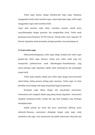 Turbin angin bekerja sebagai kebalikan dari kipas angin. Bukannya
menggunakan listrik untuk membuat angin, seperti pada kipas angin, turbin angin
menggunakan angin untuk membuat listrik.
Angin akan memutar sudut turbin, kemudian memutar sebuah poros
yang dihubungkan dengan generator, lalu menghasilkan listrik. Turbin untuk
pemakaian umum berukuran 50-750 kilowatt. Sebuah turbin kecil, kapasitas 50
kilowatt, digunakan untuk perumahan, piringan parabola, atau pemompaan air.
2.5 Jenis turbin angin
Dalam perkembangannya, turbin angin dibagi menjadi jenis turbin angin
propeler dan turbin angin Darrieus. Kedua jenis turbin inilah yang kini
memperoleh perhatian besar untuk dikembangkan. Pemanfaatannya yang
umum sekarang sudah digunakan adalah untuk memompa air dan pembangkit
tenaga listrik.
Turbin angin propeler adalah jenis turbin angin dengan poros horizontal
seperti baling- baling pesawat terbang pada umumnya. Turbin angin ini harus
diarahkan sesuai dengan arah angin yang paling tinggi kecepatannya.
Kecepatan angin diukur dengan alat yang disebut anemometer.
Anemometer jenis mangkok adalah yang paling banyak digunakan. Anemometer
mangkok mempunyai sumbu vertikal dan tiga buah mangkok yang berfungsi
menangkap angin.
Jumlah putaran per menit dari poros anemometer dihitung secara
elektronik. Biasanya, anemometer dilengkapi dengan sudut angin untuk
mendeteksi arah angin. Jenis anemometer lain adalah anemometer ultrasonik atau
 