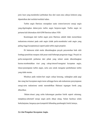 jenis laser yang mendeteksi perbedaan fase dari suara atau cahaya koheren yang
dipantulkan dari molekul-molekul udara.
Turbin angin Darrieus merupakan suatu sistem konversi energi angin
yang digolongkan dalam jenis turbin angin berporos tegak. Turbin angin ini
pertama kali ditemukan oleh GJM Darrieus tahun 1920.
Keuntungan dari turbin angin jenis Darrieus adalah tidak memerlukan
mekanisme orientasi pada arah angin (tidak perlu mendeteksi arah angin yang
paling tinggi kecepatannya) seperti pada turbin angin propeler.
Di Indonesia telah mulai dikembangkan proyek percontohan baik oleh
lembaga penelitian maupun oleh pusat studi beberapa perguruan tinggi. Proyek ini
perlu memperoleh perhatian dari pihak yang terkait untuk dikembangkan
karena membutuhkan riset yang cukup intensif mengenai kecepatan angin,
lokasi penempatan turbin angin, serta cara untuk mengatur pembebanan turbin
yang tidak merata.
Misalnya pada malam hari angin cukup kencang, sedangkan pada pagi
dan siang hari kecepatan angin turun sehingga harus ada mekanisme penyimpanan
energi serta mekanisme untuk menstabilkan fluktuasi tegangan listrik yang
dihasilkan.
Dalam situasi yang serba kekurangan pasokan listrik seperti sekarang,
tampaknya alternatif energi angin perlu dikaji ulang. Selain hasilnya selalu
berkelanjutan, harganya pun kompetitif dibanding pembangkit listrik lainnya.
2.6 Alat Pengukur Kecepatan Angin.
 