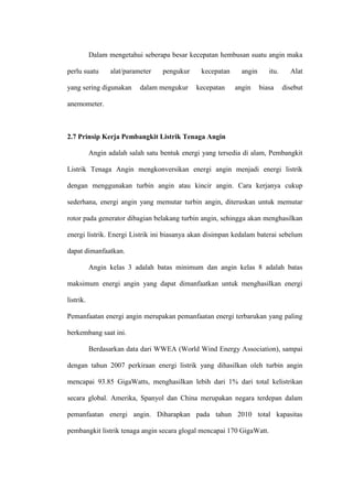 Dalam mengetahui seberapa besar kecepatan hembusan suatu angin maka
perlu suatu alat/parameter pengukur kecepatan angin itu. Alat
yang sering digunakan dalam mengukur kecepatan angin biasa disebut
anemometer.
2.7 Prinsip Kerja Pembangkit Listrik Tenaga Angin
Angin adalah salah satu bentuk energi yang tersedia di alam, Pembangkit
Listrik Tenaga Angin mengkonversikan energi angin menjadi energi listrik
dengan menggunakan turbin angin atau kincir angin. Cara kerjanya cukup
sederhana, energi angin yang memutar turbin angin, diteruskan untuk memutar
rotor pada generator dibagian belakang turbin angin, sehingga akan menghasilkan
energi listrik. Energi Listrik ini biasanya akan disimpan kedalam baterai sebelum
dapat dimanfaatkan.
Angin kelas 3 adalah batas minimum dan angin kelas 8 adalah batas
maksimum energi angin yang dapat dimanfaatkan untuk menghasilkan energi
listrik.
Pemanfaatan energi angin merupakan pemanfaatan energi terbarukan yang paling
berkembang saat ini.
Berdasarkan data dari WWEA (World Wind Energy Association), sampai
dengan tahun 2007 perkiraan energi listrik yang dihasilkan oleh turbin angin
mencapai 93.85 GigaWatts, menghasilkan lebih dari 1% dari total kelistrikan
secara global. Amerika, Spanyol dan China merupakan negara terdepan dalam
pemanfaatan energi angin. Diharapkan pada tahun 2010 total kapasitas
pembangkit listrik tenaga angin secara glogal mencapai 170 GigaWatt.
 