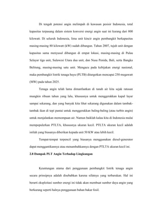 Di tengah potensi angin melimpah di kawasan pesisir Indonesia, total
kapasitas terpasang dalam sistem konversi energi angin saat ini kurang dari 800
kilowatt. Di seluruh Indonesia, lima unit kincir angin pembangkit berkapasitas
masing-masing 80 kilowatt (kW) sudah dibangun. Tahun 2007, tujuh unit dengan
kapasitas sama menyusul dibangun di empat lokasi, masing-masing di Pulau
Selayar tiga unit, Sulawesi Utara dua unit, dan Nusa Penida, Bali, serta Bangka
Belitung, masing-masing satu unit. Mengacu pada kebijakan energi nasional,
maka pembangkit listrik tenaga bayu (PLTB) ditargetkan mencapai 250 megawatt
(MW) pada tahun 2025.
Tenaga angin telah lama dimanfaatkan di tanah air kita sejak ratusan
mungkin ribuan tahun yang lalu, khususnya untuk menggerakkan kapal layar
sampai sekarang, dan yang banyak kita lihat sekarang digunakan dalam tambak-
tambak ikan di tepi pantai untuk menggerakkan baling-baling (atau turbin angin)
untuk menjalankan memompaan air. Namun baiklah kalau kita di Indonesia mulai
mempopulerkan PTLTA, khususnya ukuran kecil. PTLTA ukuran kecil adalah
istilah yang biasanya diberikan kepada unit 50 KW atau lebih kecil.
Tempat-tempat terpencil yang biasanya menggunakan diesel-generator
dapat menggantikannya atau menambahkannya dengan PTLTA ukuran kecil ini.
2.8 Dampak PLT Angin Terhadap Lingkungan
Keuntungan utama dari penggunaan pembangkit listrik tenaga angin
secara prinsipnya adalah disebabkan karena sifatnya yang terbarukan. Hal ini
berarti eksploitasi sumber energi ini tidak akan membuat sumber daya angin yang
berkurang seperti halnya penggunaan bahan bakar fosil.
 
