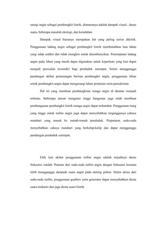 energi angin sebagai pembangkit listrik, diantaranya adalah dampak visual , derau
suara, beberapa masalah ekologi, dan keindahan.
Dampak visual biasanya merupakan hal yang paling serius dikritik.
Penggunaan ladang angin sebagai pembangkit listrik membutuhkan luas lahan
yang tidak sedikit dan tidak mungkin untuk disembunyikan. Penempatan ladang
angin pada lahan yang masih dapat digunakan untuk keperluan yang lain dapat
menjadi persoalan tersendiri bagi penduduk setempat. Selain mengganggu
pandangan akibat pemasangan barisan pembangkit angin, penggunaan lahan
untuk pembangkit angin dapat mengurangi lahan pertanian serta pemukiman.
Hal ini yang membuat pembangkitan tenaga angin di daratan menjadi
terbatas. Beberapa aturan mengenai tinggi bangunan juga telah membuat
pembangunan pembangkit listrik tenaga angin dapat terhambat. Penggunaan tiang
yang tinggi untuk turbin angin juga dapat menyebabkan terganggunya cahaya
matahari yang masuk ke rumah-rumah penduduk. Perputaran sudu-sudu
menyebabkan cahaya matahari yang berkelap-kelip dan dapat mengganggu
pandangan penduduk setempat.
Efek lain akibat penggunaan turbin angin adalah terjadinya derau
frekuensi rendah. Putaran dari sudu-sudu turbin angin dengan frekuensi konstan
lebih mengganggu daripada suara angin pada ranting pohon. Selain derau dari
sudu-sudu turbin, penggunaan gearbox serta generator dapat menyebabkan derau
suara mekanis dan juga derau suara listrik.
 