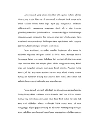 Derau mekanik yang terjadi disebabkan oleh operasi mekanis elemen-
elemen yang berada dalam nacelle atau rumah pembangkit listrik tenaga angin.
Dalam keadaan tertentu turbin angin dapat juga menyebabkan interferensi
elektromagnetik, mengganggu penerimaan sinyal televisi atau transmisi
gelombang mikro untuk perkomunikasian. Penentuan ketinggian dari turbin angin
dilakukan dengan menganalisa data turbulensi angin dan kekuatan angin. Derau
aerodinamis merupakan fungsi dari banyak faktor seperti desain sudu, kecepatan
perputaran, kecepatan angin, turbulensi aliran masuk.
Derau aerodinamis merupakan masalah lingkungan, oleh karena itu
kecepatan perputaran rotor perlu dibatasi di bawah 70m/s. Beberapa ilmuwan
berpendapat bahwa penggunaan skala besar dari pembangkit listrik tenaga angin
dapat merubah iklim lokal maupun global karena menggunakan energi kinetik
angin dan mengubah turbulensi udara pada daerah atmosfir. Pengaruh ekologi
yang terjadi dari penggunaan pembangkit tenaga angin adalah terhadap populasi
burung dan kelelawar. Burung dan kelelawar dapat terluka atau bahkan mati
akibat terbang melewati sudu-sudu yang sedang berputar.
Namun dampak ini masih lebih kecil jika dibandingkan dengan kematian
burung-burung akibat kendaraan, saluran transmisi listrik dan aktivitas manusia
lainnya yang melibatkan pembakaran bahan bakar fosil. Dalam beberapa studi
yang telah dilakukan, adanya pembangkit listrik tenaga angin ini dapat
mengganggu migrasi populasi burung dan kelelawar. Pembangunan pembangkit
angin pada lahan yang bertanah kurang bagus juga dapat menyebabkan rusaknya
 