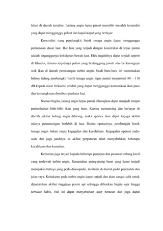 lahan di daerah tersebut. Ladang angin lepas pantai memiliki masalah tersendiri
yang dapat mengganggu pelaut dan kapal-kapal yang berlayar.
Konstruksi tiang pembangkit listrik tenaga angin dapat mengganggu
permukaan dasar laut. Hal lain yang terjadi dengan konstruksi di lepas pantai
adalah terganggunya kehidupan bawah laut. Efek negatifnya dapat terjadi seperti
di Irlandia, dimana terjadinya polusi yang bertanggung jawab atas berkurangnya
stok ikan di daerah pemasangan turbin angin. Studi baru-baru ini menemukan
bahwa ladang pembangkit listrik tenaga angin lepas pantai menambah 80 – 110
dB kepada noise frekuensi rendah yang dapat mengganggu komunikasi ikan paus
dan kemungkinan distribusi predator laut.
Namun begitu, ladang angin lepas pantai diharapkan dapat menjadi tempat
pertumbuhan bibit-bibit ikan yang baru. Karena memancing dan berlayar di
daerah sekitar ladang angin dilarang, maka spesies ikan dapat terjaga akibat
adanya pemancingan berlebih di laut. Dalam operasinya, pembangkit listrik
tenaga angin bukan tanpa kegagalan dan kecelakaan. Kegagalan operasi sudu-
sudu dan juga jatuhnya es akibat perputaran telah menyebabkan beberapa
kecalakaan dan kematian.
Kematian juga terjadi kepada beberapa penerjun dan pesawat terbang kecil
yang melewati turbin angin. Reruntuhan puing-puing berat yang dapat terjadi
merupakan bahaya yang perlu diwaspadai, terutama di daerah padat penduduk dan
jalan raya. Kebakaran pada turbin angin dapat terjadi dan akan sangat sulit untuk
dipadamkan akibat tingginya posisi api sehingga dibiarkan begitu saja hingga
terbakar habis. Hal ini dapat menyebarkan asap beracun dan juga dapat
 