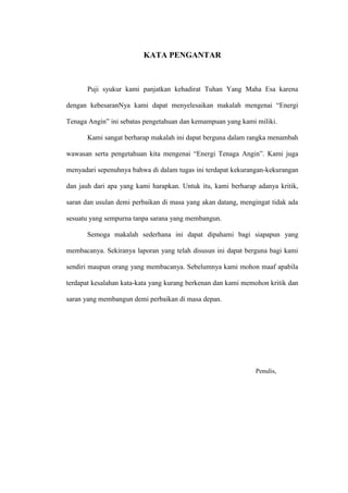 KATA PENGANTAR
Puji syukur kami panjatkan kehadirat Tuhan Yang Maha Esa karena
dengan kebesaranNya kami dapat menyelesaikan makalah mengenai “Energi
Tenaga Angin” ini sebatas pengetahuan dan kemampuan yang kami miliki.
Kami sangat berharap makalah ini dapat berguna dalam rangka menambah
wawasan serta pengetahuan kita mengenai “Energi Tenaga Angin”. Kami juga
menyadari sepenuhnya bahwa di dalam tugas ini terdapat kekurangan-kekurangan
dan jauh dari apa yang kami harapkan. Untuk itu, kami berharap adanya kritik,
saran dan usulan demi perbaikan di masa yang akan datang, mengingat tidak ada
sesuatu yang sempurna tanpa sarana yang membangun.
Semoga makalah sederhana ini dapat dipahami bagi siapapun yang
membacanya. Sekiranya laporan yang telah disusun ini dapat berguna bagi kami
sendiri maupun orang yang membacanya. Sebelumnya kami mohon maaf apabila
terdapat kesalahan kata-kata yang kurang berkenan dan kami memohon kritik dan
saran yang membangun demi perbaikan di masa depan.
Penulis,
 