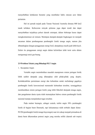 menyebabkan kebakaran berantai yang membakar habis ratusan acre lahan
pertanian.
Hal ini pernah terjadi pada Taman Nasional Australia dimana 800 km2
tanah terbakar. Kebocoran minyak pelumas juga dapat teradi dan dapat
menyebabkan terjadinya polusi daerah setempat, dalam beberapa kasus dapat
mengkontaminasi air minum. Meskipun dampak-dampak lingkungan ini menjadi
ancaman dalam pembangunan pembangkit listrik tenaga angin, namun jika
dibandingkan dengan penggunaan energi fosil, dampaknya masih jauh lebih kecil.
Selain itu penggunaan energi angin dalam kelistrikan telah turut serta dalam
mengurangi emisi gas buang.
2.9 Problem Teknis yang Dihadapi PLT Angin
1. Kecepatan Angin
Variable angin menimbulkan masalah manajemen sistem jaringan listrik
lebih sedikit daripada yang diharapkan oleh pihak-pihak yang skeptis.
Ketidakstabilan permintaan energi dan kebutuhan untuk melindungi gagalnya
pembangkit listrik konvensional memenuhi kebutuhan tersebut, sesungguhnya
membutuhkan sistem jaringan listrik yang lebih fleksibel daripada tenaga angin,
dan pengalaman dunia nyata telah menunjukan bahwa sistem pembangkit listrik
nasional mampu menjalankan tugas tersebut.
Pada malam berangin, sebagai contoh, turbin angin 50% pembangkit
listrik di bagian barat Denmark, tapi kekuatannya telah terbukti dapat diatur.
PLTB (pembangkit listrik tenaga bayu/angin) saat ini cukup menjadi primadona di
dunia barat dikarenakan potensi angin yang mereka miliki (daerah sub tropis)
 