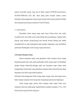potensi renewable energy yang ada di lokasi (seperti PLTB-PLTsurya-baterai,
PLTB-PLTMH-Fuel Cell, dll). Akan tetapi perlu menjadi catatan, semua
teknologi untuk penggunaan energi-energi tersebut masih cukup mahal bila dilihat
dari kelayakan ekonominya terutama FC dan PLTSurya.
2. Resiko Kincir
Kelemahan listrik tenaga angin pada bunyi bising kincir dan resiko
tersambar petir serta tidak cocok untuk daerah jalur penerbangan. Apalagi kalau
banyak yang bermain layang-layang atau banyak burung terbang jadi mudah
tersangkut.Hal ini juga berpengaruh pada dampak lingkungan yang disebabkan
pembuatan Pembangkit Listrik Tenaga Angin skala besar.
2.10 Solusi Masalah Teknis
Karena kecepatan angin yang diperlukan untuk memutar kincir sangat
bergantung pada alam maka pada pembangkit listrik tenaga angin ini dilengkapi
dengan charger baterai/aki,sehingga pada saat kecepatan angin cukup untuk
menghasilkan listrik,listrik yang dihasilkan disimpan dalam baterai/aki dan dapat
digunakan saat turbin angin tidak beroperasi.
Kombinasi dari penggunaan listrik tenaga angin, tenaga surya, dan tenaga micro
hidro mampu mengatasi krisis energi dan mengurangi pencemaran lingkungan.
Untuk tenaga angin selama kincir berputar maka suplai listrik terus
terpenuhi walau hari sudah gelap. Ingatlah bahwa matahari meradiasi 1,74 x 1.014
kilowatt jam energi ke bumi setiap jam.
 