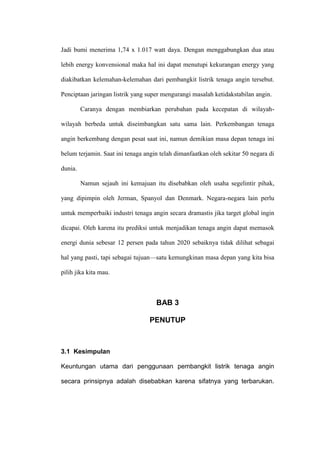 Jadi bumi menerima 1,74 x 1.017 watt daya. Dengan menggabungkan dua atau
lebih energy konvensional maka hal ini dapat menutupi kekurangan energy yang
diakibatkan kelemahan-kelemahan dari pembangkit listrik tenaga angin tersebut.
Penciptaan jaringan listrik yang super mengurangi masalah ketidakstabilan angin.
Caranya dengan membiarkan perubahan pada kecepatan di wilayah-
wilayah berbeda untuk diseimbangkan satu sama lain. Perkembangan tenaga
angin berkembang dengan pesat saat ini, namun demikian masa depan tenaga ini
belum terjamin. Saat ini tenaga angin telah dimanfaatkan oleh sekitar 50 negara di
dunia.
Namun sejauh ini kemajuan itu disebabkan oleh usaha segelintir pihak,
yang dipimpin oleh Jerman, Spanyol dan Denmark. Negara-negara lain perlu
untuk memperbaiki industri tenaga angin secara dramastis jika target global ingin
dicapai. Oleh karena itu prediksi untuk menjadikan tenaga angin dapat memasok
energi dunia sebesar 12 persen pada tahun 2020 sebaiknya tidak dilihat sebagai
hal yang pasti, tapi sebagai tujuan—satu kemungkinan masa depan yang kita bisa
pilih jika kita mau.
BAB 3
PENUTUP
3.1 Kesimpulan
Keuntungan utama dari penggunaan pembangkit listrik tenaga angin
secara prinsipnya adalah disebabkan karena sifatnya yang terbarukan.
 