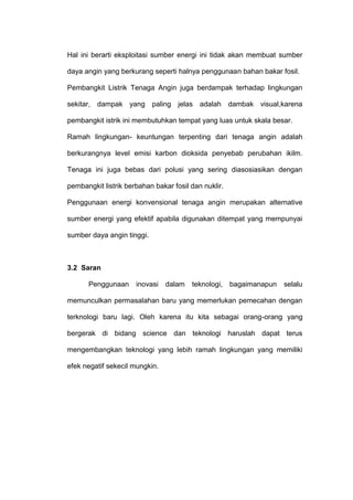 Hal ini berarti eksploitasi sumber energi ini tidak akan membuat sumber
daya angin yang berkurang seperti halnya penggunaan bahan bakar fosil.
Pembangkit Listrik Tenaga Angin juga berdampak terhadap lingkungan
sekitar, dampak yang paling jelas adalah dambak visual,karena
pembangkit istrik ini membutuhkan tempat yang luas untuk skala besar.
Ramah lingkungan- keuntungan terpenting dari tenaga angin adalah
berkurangnya level emisi karbon dioksida penyebab perubahan ikilm.
Tenaga ini juga bebas dari polusi yang sering diasosiasikan dengan
pembangkit listrik berbahan bakar fosil dan nuklir.
Penggunaan energi konvensional tenaga angin merupakan alternative
sumber energi yang efektif apabila digunakan ditempat yang mempunyai
sumber daya angin tinggi.
3.2 Saran
Penggunaan inovasi dalam teknologi, bagaimanapun selalu
memunculkan permasalahan baru yang memerlukan pemecahan dengan
terknologi baru lagi. Oleh karena itu kita sebagai orang-orang yang
bergerak di bidang science dan teknologi haruslah dapat terus
mengembangkan teknologi yang lebih ramah lingkungan yang memiliki
efek negatif sekecil mungkin.
 