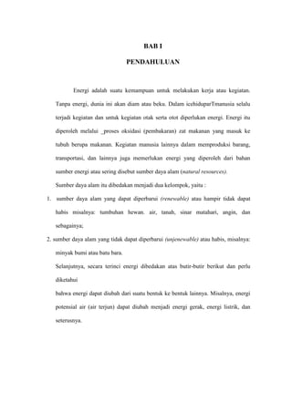 BAB I
PENDAHULUAN
Energi adalah suatu kemampuan untuk melakukan kerja atau kegiatan.
Tanpa energi, dunia ini akan diam atau beku. Dalam icehiduparTmanusia selalu
terjadi kegiatan dan untuk kegiatan otak serta otot diperlukan energi. Energi itu
diperoleh melalui _proses oksidasi (pembakaran) zat makanan yang masuk ke
tubuh berupa makanan. Kegiatan manusia lainnya dalam memproduksi barang,
transportasi, dan lainnya juga memerlukan energi yang diperoleh dari bahan
sumber energi atau sering disebut sumber daya alam (natural resources).
Sumber daya alam itu dibedakan menjadi dua kelompok, yaitu :
1. sumber daya alam yang dapat diperbarui (renewable) atau hampir tidak dapat
habis misalnya: tumbuhan hewan. air, tanah, sinar matahari, angin, dan
sebagainya;
2. sumber daya alam yang tidak dapat diperbarui (unjenewable) atau habis, misalnya:
minyak bumi atau batu bara.
Selanjutnya, secara terinci energi dibedakan atas butir-butir berikut dan perlu
diketahui
bahwa energi dapat diubah dari suatu bentuk ke bentuk lainnya. Misalnya, energi
potensial air (air terjun) dapat diubah menjadi energi gerak, energi listrik, dan
seterusnya.
 