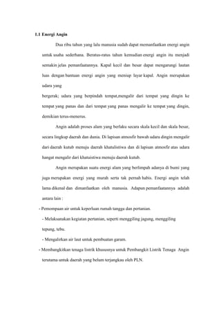 1.1 Energi Angin
Dua ribu tahun yang lalu manusia sudah dapat memanfaatkan energi angin
untuk usaha sederhana. Beratus-ratus tahun kemudian energi angin itu menjadi
semakin jelas pemanfaatannya. Kapal kecil dan besar dapat mengarungi lautan
luas dengan bantuan energi angin yang meniup layar kapal. Angin merupakan
udara yang
bergerak; udara yang berpindah tempat,mengalir dari tempat yang dingin ke
tempat yang panas dan dari tempat yang panas mengalir ke tempat yang dingin,
demikian terus-menerus.
Angin adalah proses alam yang berlaku secara skala kecil dan skala besar,
secara lingkup daerah dan dunia. Di lapisan atmosfir bawah udara dingin mengalir
dari daerah kutub menuju daerah khatulistiwa dan di lapisan atmosfir atas udara
hangat mengalir dari khatuistiwa menuju daerah kutub.
Angin merupakan suatu energi alam yang berlimpah adanya di bumi yang
juga merupakan energi yang murah serta tak pernah habis. Energi angin telah
lama dikenal dan dimanfaatkan oleh manusia. Adapun pemanfaatannya adalah
antara lain :
- Pemompaan air untuk keperluan rumah tangga dan pertanian.
- Melaksanakan kegiatan pertanian, seperti menggiling jagung, menggiling
tepung, tebu.
- Mengalirkan air laut untuk pembuatan garam.
- Membangkitkan tenaga listrik khususnya untuk Pembangkit Listrik Tenaga Angin
terutama untuk daerah yang belum terjangkau oleh PLN.
 