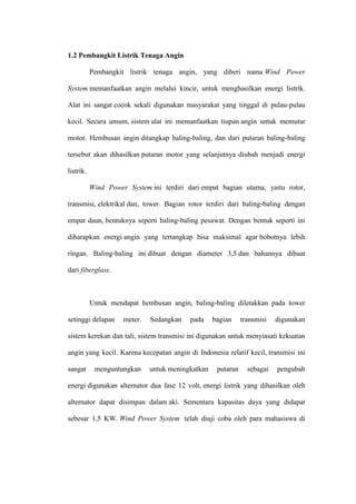 1.2 Pembangkit Listrik Tenaga Angin
Pembangkit listrik tenaga angin, yang diberi nama Wind Power
System memanfaatkan angin melalui kincir, untuk menghasilkan energi listrik.
Alat ini sangat cocok sekali digunakan masyarakat yang tinggal di pulau-pulau
kecil. Secara umum, sistem alat ini memanfaatkan tiupan angin untuk memutar
motor. Hembusan angin ditangkap baling-baling, dan dari putaran baling-baling
tersebut akan dihasilkan putaran motor yang selanjutnya diubah menjadi energi
listrik.
Wind Power System ini terdiri dari empat bagian utama, yaitu rotor,
transmisi, elektrikal dan, tower. Bagian rotor terdiri dari baling-baling dengan
empat daun, bentuknya seperti baling-baling pesawat. Dengan bentuk seperti ini
diharapkan energi angin yang tertangkap bisa maksimal agar bobotnya lebih
ringan. Baling-baling ini dibuat dengan diameter 3,5 dan bahannya dibuat
dari fiberglass.
Untuk mendapat hembusan angin, baling-baling diletakkan pada tower
setinggi delapan meter. Sedangkan pada bagian transmisi digunakan
sistem kerekan dan tali, sistem transmisi ini digunakan untuk menyiasati kekuatan
angin yang kecil. Karena kecepatan angin di Indonesia relatif kecil, transmisi ini
sangat menguntungkan untuk meningkatkan putaran sebagai pengubah
energi digunakan alternator dua fase 12 volt, energi listrik yang dihasilkan oleh
alternator dapat disimpan dalam aki. Sementara kapasitas daya yang didapat
sebesar 1,5 KW. Wind Power System telah diuji coba oleh para mahasiswa di
 