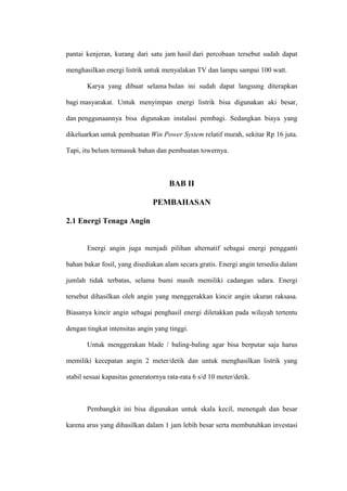 pantai kenjeran, kurang dari satu jam hasil dari percobaan tersebut sudah dapat
menghasilkan energi listrik untuk menyalakan TV dan lampu sampai 100 watt.
Karya yang dibuat selama bulan ini sudah dapat langsung diterapkan
bagi masyarakat. Untuk menyimpan energi listrik bisa digunakan aki besar,
dan penggunaannya bisa digunakan instalasi pembagi. Sedangkan biaya yang
dikeluarkan untuk pembuatan Win Power System relatif murah, sekitar Rp 16 juta.
Tapi, itu belum termasuk bahan dan pembuatan towernya.
BAB II
PEMBAHASAN
2.1 Energi Tenaga Angin
Energi angin juga menjadi pilihan alternatif sebagai energi pengganti
bahan bakar fosil, yang disediakan alam secara gratis. Energi angin tersedia dalam
jumlah tidak terbatas, selama bumi masih memiliki cadangan udara. Energi
tersebut dihasilkan oleh angin yang menggerakkan kincir angin ukuran raksasa.
Biasanya kincir angin sebagai penghasil energi diletakkan pada wilayah tertentu
dengan tingkat intensitas angin yang tinggi.
Untuk menggerakan blade / baling-baling agar bisa berputar saja harus
memiliki kecepatan angin 2 meter/detik dan untuk menghasilkan listrik yang
stabil sesuai kapasitas generatornya rata-rata 6 s/d 10 meter/detik.
Pembangkit ini bisa digunakan untuk skala kecil, menengah dan besar
karena arus yang dihasilkan dalam 1 jam lebih besar serta membutuhkan investasi
 