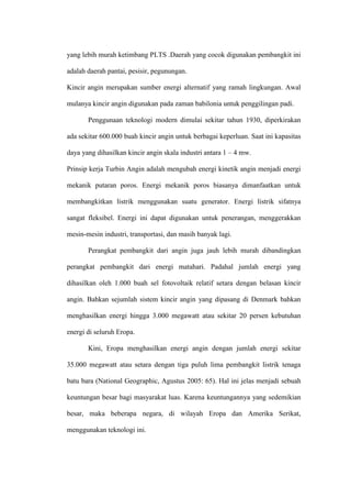 yang lebih murah ketimbang PLTS .Daerah yang cocok digunakan pembangkit ini
adalah daerah pantai, pesisir, pegunungan.
Kincir angin merupakan sumber energi alternatif yang ramah lingkungan. Awal
mulanya kincir angin digunakan pada zaman babilonia untuk penggilingan padi.
Penggunaan teknologi modern dimulai sekitar tahun 1930, diperkirakan
ada sekitar 600.000 buah kincir angin untuk berbagai keperluan. Saat ini kapasitas
daya yang dihasilkan kincir angin skala industri antara 1 – 4 mw.
Prinsip kerja Turbin Angin adalah mengubah energi kinetik angin menjadi energi
mekanik putaran poros. Energi mekanik poros biasanya dimanfaatkan untuk
membangkitkan listrik menggunakan suatu generator. Energi listrik sifatnya
sangat fleksibel. Energi ini dapat digunakan untuk penerangan, menggerakkan
mesin-mesin industri, transportasi, dan masih banyak lagi.
Perangkat pembangkit dari angin juga jauh lebih murah dibandingkan
perangkat pembangkit dari energi matahari. Padahal jumlah energi yang
dihasilkan oleh 1.000 buah sel fotovoltaik relatif setara dengan belasan kincir
angin. Bahkan sejumlah sistem kincir angin yang dipasang di Denmark bahkan
menghasilkan energi hingga 3.000 megawatt atau sekitar 20 persen kebutuhan
energi di seluruh Eropa.
Kini, Eropa menghasilkan energi angin dengan jumlah energi sekitar
35.000 megawatt atau setara dengan tiga puluh lima pembangkit listrik tenaga
batu bara (National Geographic, Agustus 2005: 65). Hal ini jelas menjadi sebuah
keuntungan besar bagi masyarakat luas. Karena keuntungannya yang sedemikian
besar, maka beberapa negara, di wilayah Eropa dan Amerika Serikat,
menggunakan teknologi ini.
 