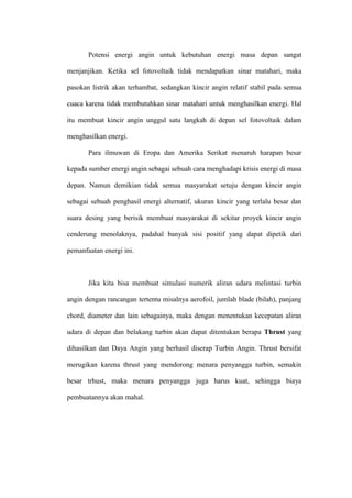Potensi energi angin untuk kebutuhan energi masa depan sangat
menjanjikan. Ketika sel fotovoltaik tidak mendapatkan sinar matahari, maka
pasokan listrik akan terhambat, sedangkan kincir angin relatif stabil pada semua
cuaca karena tidak membutuhkan sinar matahari untuk menghasilkan energi. Hal
itu membuat kincir angin unggul satu langkah di depan sel fotovoltaik dalam
menghasilkan energi.
Para ilmuwan di Eropa dan Amerika Serikat menaruh harapan besar
kepada sumber energi angin sebagai sebuah cara menghadapi krisis energi di masa
depan. Namun demikian tidak semua masyarakat setuju dengan kincir angin
sebagai sebuah penghasil energi alternatif, ukuran kincir yang terlalu besar dan
suara desing yang berisik membuat masyarakat di sekitar proyek kincir angin
cenderung menolaknya, padahal banyak sisi positif yang dapat dipetik dari
pemanfaatan energi ini.
Jika kita bisa membuat simulasi numerik aliran udara melintasi turbin
angin dengan rancangan tertentu misalnya aerofoil, jumlah blade (bilah), panjang
chord, diameter dan lain sebagainya, maka dengan menentukan kecepatan aliran
udara di depan dan belakang turbin akan dapat ditentukan berapa Thrust yang
dihasilkan dan Daya Angin yang berhasil diserap Turbin Angin. Thrust bersifat
merugikan karena thrust yang mendorong menara penyangga turbin, semakin
besar trhust, maka menara penyangga juga harus kuat, sehingga biaya
pembuatannya akan mahal.
 