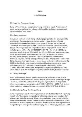 BAB II 
PEMBAHASAN 
2.1 Pengertian Perumusan Bunga 
Bunga adalah imbal jasa atas pinjaman uang. Imbal jasa (cipal). Persentase dari 
pokok utang yang dibayarkan sebagai imbal jasa ( bunga ) dalam suatu periode 
tertentu disebut "suku bunga". 
2.1.1 Bunga sederhana 
Merupakan hasil dari pokok utang, suku bunga per periode, dan lamanya waktu 
peminjaman. Rumusan bunga sederhana yaitu: c = pbw, dimana c (bunga 
sederhana) merupakan hasil dari p (pokok utang), b (bunga), dan w (waktu). 
Contohnya: Wiki meminjam Rp 230.000.000 untuk membeli sebuah mobil baru, 
dengan suku bunga sebesar 9.5% per tahun dan masa pinjaman adalah 5 tahun 
maka bunganya adalah : Rp. 230.000.000 * 0.095 * 5 = Rp. 109.250.000 Bunga 
sederhana untuk pinjaman Wiki adalah Rp. 109.250.000, maka total pembayaran 
pokok utang ditambah bunganya adalah Rp. 339.250.000. Contoh lainnya, 
misalnya pokok utangnya adalah Rp. 100.000. Utang kartu kredit dimana 
dikenakan biaya sebesar Rp. 1.000 per harinya maka 1.000/100.000 = 1%/perhari. 
Obligasi swasta dimana pembayaran kupon bunga pertamanya adalah sebesar Rp 
3.000 setelah 6 bulan sejak tangal penerbitan obligasi dan pembayaran kupon 
keduanya adalah Rp. 3.000 pada saat akhir tahun maka hasilnya adalah : 
(3.000+3.000)/100.000 = 6%/year. Bunga Deposito yang dibayarkan pada akhir 
tahun sebesar Rp. 6.000 maka perhitungannya adalah : 6.000/100.000 = 6%/year. 
2.1.2 Bunga Berbunga 
Bunga berbunga atau disebut juga bunga majemuk: nilai pokok utang ini akan 
berubah terus setiap akhir suatu periode dengan penambahan perhitungan bunga 
. misalnya pokok hutang adalah 1.000 dengan bunga 5%/tahun maka periode 
tahun pertama pokok hutangnya menjadi 1000+(1.000*5%) = 1.050. Pada periode 
tahun berikutnya maka perhitungannya menjadi 1050+(1050*5%)= 1.102,50. 
2.1.3 Suku Bunga Tetap dan Mengembang 
"Suku bunga tetap" adalah suku bunga pinjaman tersebut tidak berubah sepanjang 
masa kredit. "Suku bunga mengambang" adalah suku bunga yang berubah-ubah 
selama masa kredit berlangsung dengan mengikuti suatu kurs referensi tertentu 
seperti misalnya LIBOR dimana cara perhitungannya dengan menggunakan sistem 
penambahan marjin terhadap kurs referensi. Kombinasi atas suku bunga tetap dan 
mengambang ini dimungkinkan serta sering digunakan. Misalnya pada suatu kredit 
 