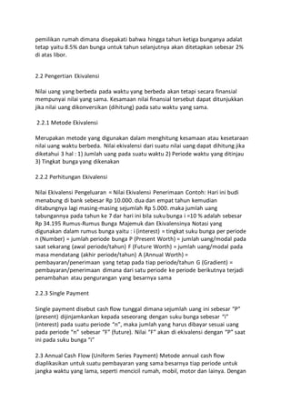 pemilikan rumah dimana disepakati bahwa hingga tahun ketiga bunganya adalat 
tetap yaitu 8.5% dan bunga untuk tahun selanjutnya akan ditetapkan sebesar 2% 
di atas libor. 
2.2 Pengertian Ekivalensi 
Nilai uang yang berbeda pada waktu yang berbeda akan tetapi secara finansial 
mempunyai nilai yang sama. Kesamaan nilai finansial tersebut dapat ditunjukkan 
jika nilai uang dikonversikan (dihitung) pada satu waktu yang sama. 
2.2.1 Metode Ekivalensi 
Merupakan metode yang digunakan dalam menghitung kesamaan atau kesetaraan 
nilai uang waktu berbeda. Nilai ekivalensi dari suatu nilai uang dapat dihitung jika 
diketahui 3 hal : 1) Jumlah uang pada suatu waktu 2) Periode waktu yang ditinjau 
3) Tingkat bunga yang dikenakan 
2.2.2 Perhitungan Ekivalensi 
Nilai Ekivalensi Pengeluaran = Nilai Ekivalensi Penerimaan Contoh: Hari ini budi 
menabung di bank sebesar Rp 10.000. dua dan empat tahun kemudian 
ditabungnya lagi masing-masing sejumlah Rp 5.000. maka jumlah uang 
tabungannya pada tahun ke 7 dar hari ini bila suku bunga i =10 % adalah sebesar 
Rp 34.195 Rumus-Rumus Bunga Majemuk dan Ekivalensinya Notasi yang 
digunakan dalam rumus bunga yaitu : i (interest) = tingkat suku bunga per periode 
n (Number) = jumlah periode bunga P (Present Worth) = jumlah uang/modal pada 
saat sekarang (awal periode/tahun) F (Future Worth) = jumlah uang/modal pada 
masa mendatang (akhir periode/tahun) A (Annual Worth) = 
pembayaran/penerimaan yang tetap pada tiap periode/tahun G (Gradient) = 
pembayaran/penerimaan dimana dari satu periode ke periode berikutnya terjadi 
penambahan atau pengurangan yang besarnya sama 
2.2.3 Single Payment 
Single payment disebut cash flow tunggal dimana sejumlah uang ini sebesar “P” 
(present) dijinjamkankan kepada seseorang dengan suku bunga sebesar “i” 
(interest) pada suatu periode “n”, maka jumlah yang harus dibayar sesuai uang 
pada periode “n” sebesar “F” (future). Nilai “F” akan di ekivalensi dengan “P” saat 
ini pada suku bunga “i” 
2.3 Annual Cash Flow (Uniform Series Payment) Metode annual cash flow 
diaplikasikan untuk suatu pembayaran yang sama besarnya tiap periode untuk 
jangka waktu yang lama, seperti mencicil rumah, mobil, motor dan lainya. Dengan 
 