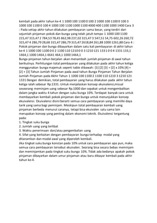 kembali pada akhir tahun ke-4 1 1000 100 1100 0 100 2 1000 100 1100 0 100 3 
1000 100 1100 0 100 4 1000 100 1100 1000 1100 4000 400 1100 1000 1400 Cara 3 
: Pada setiap akhir tahun dilakukan pembayaran sama besar, yang terdiri dari 
sejumlah pinjaman pokok dan bunga yang telah jatuh tempo 1 1000 100 1100 
215,47 315,47 2 784,53 78,45 862,98 237,02 315,47 3 547,51 54,75 602,26 260,72 
315,47 4 286,79 28,68 315,47 286,79 315,47 2618,84 261,88 1000 1261,88 Cara 4 : 
Pokok pinjaman dan bunga dibayarkan dalam satu kali pembayaran di akhir tahun 
ke-4 1 1000 100 1100 0 0 2 1100 110 1210 0 0 3 1210 121 1331 0 0 4 1331 133,1 
1464,1 1000 1464,1 4641 464,1 1000 1464,1 
Bunga pinjaman tahun berjalan akan menambah jumlah pinjaman di awal tahun 
berikutnya. Perhitungan total pembayaran yang dilakukan pada akhir tahun ketiga 
menggunakan bunga majemuk seperti table dibawah: [1] [2] [3] = [2] x 10% [4] = 
[2] + [3] Tahun Jumlah Pinjaman pada awal tahun Bunga Pinjaman Tahun Berjalan 
Jumlah Pinjaman pada Akhir Tahun 1 1000 100 1100 2 1100 110 1210 3 1210 121 
1331 Dengan demikian, total pembayaran yang harus dilakukan pada akhir tahun 
ketiga ialah sebesar Rp.1331. Untuk menjelaskan konsep ekuivalensi,missal 
seseorang meminjam uang sebesar Rp.1000 dan sepakat untuk mengembalikan 
dalam jangka waktu 4 tahun dengan suku bunga 10%. Terdapat banyak cara untuk 
membayarkan kembali pokok pinjaman dan bunga untuk menunjukkan konsep 
ekuivalensi. Ekuivalensi disini berarti semua cara pembayaran yang memiliki daya 
tarik yang sama bagi peminjam. Meskipun total pembayaran kembali uang 
pinjaman berbeda menurut caranya, tetapi bisa ekuivalen satu sama lain 
merupakan konsep yang penting dalam ekonomi teknik. Ekuivalensi tergantung 
pada: 
1. Tingkat suku bunga 
2. Jumlah uang yang terlibat 
3. Waktu penerimaan dan/atau pengembalian uang 
4. Sifat yang berkaitan dengan pembayaran bunga terhadap modal yang 
ditanamkan dan modal awal yang diperoleh kembali. 
Jika tingkat suku bunga konstan pada 10% untuk cara pembayaran apa pun, maka 
semua cara pembayaran tersebut ekuivalen. Seorang bisa secara bebas meminjam 
dan meminjamkan pada tingkat suku bunga 10%. Tidak ada bedanya apakah pokok 
pinjaman dibayarkan dalam umur pinjaman atau baru dibayar kembali pada akhir 
tahun ke-4. 
 