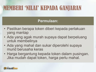 Permulaan:
• Pastikan berapa token diberi kepada perlakuan
yang mantap
• Ada yang agak murah supaya dapat berpeluang
untuk membelinya
• Ada yang mahal dan sukar diperolehi supaya
murid berusaha keras
• Harga bergantung kepada token dalam pusingan.
Jika mudah dapat token, harga perlu mahal.
MEMBERI ‘NILAI’ KEPADA GANJARAN
 