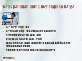 Garis panduan untuk menetapkan harga
• Beri harga tinggi jika:
• Permintaan tinggi dan kerap dibeli oleh murid
• Mengambil masa guru yang lama
• Penawaran ganjaran yang terhad
• Untuk mengelak murid membelinya( menjadi basi jika kerap
menjadi bahan belian)
• Mahu murid berusaha untuk mendapatkannya
 