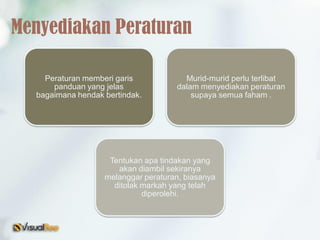 Peraturan memberi garis
panduan yang jelas
bagaimana hendak bertindak.
Murid-murid perlu terlibat
dalam menyediakan peraturan
supaya semua faham .
Tentukan apa tindakan yang
akan diambil sekiranya
melanggar peraturan, biasanya
ditolak markah yang telah
diperolehi.
Menyediakan Peraturan
 