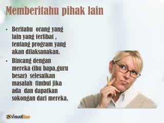 Memberitahu pihak lain
• Beritahu orang yang
lain yang terlibat ,
tentang program yang
akan dilaksanakan.
• Bincang dengan
mereka (ibu bapa,guru
besar) selesaikan
masalah timbul jika
ada dan dapatkan
sokongan dari mereka.
 