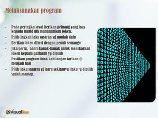 Melaksanakan program
• Pada peringkat awal berikan peluang yang luas
kepada murid utk mendapatkan token.
• Pilih tingkah laku sasaran yg mudah dulu
• Berikan token diberi dengan penuh semangat
• Jika perlu, bantu kanak-kanak untuk menukarkan
token kepada ganjaran yg dipilih
• Pastikan program tidak kehilangan tarikan @
menjadi basi
• Pilih tlaku sasaran yg baru sekiranya tlaku yg dipilih
sudah mantap.
 
