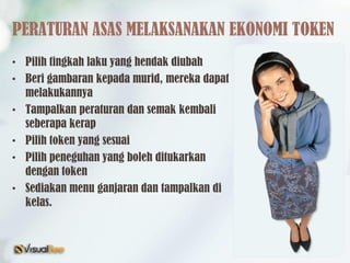 PERATURAN ASAS MELAKSANAKAN EKONOMI TOKEN
• Pilih tingkah laku yang hendak diubah
• Beri gambaran kepada murid, mereka dapat
melakukannya
• Tampalkan peraturan dan semak kembali
seberapa kerap
• Pilih token yang sesuai
• Pilih peneguhan yang boleh ditukarkan
dengan token
• Sediakan menu ganjaran dan tampalkan di
kelas.
 