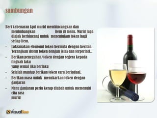 sambungan
Beri kebenaran kpd murid membincangkan dan
menimbangkan item di menu. Murid juga
diajak berbincang untuk menentukan token bagi
setiap item.
• Laksanakan ekonomi token bermula dengan kecilan.
Terangkan sistem token dengan jelas dan terperinci..
• Berikan peneguhan/token dengan segera kepada
tingkah laku
yang sesuai jika berlaku
• Setelah mantap berikan token cara berjadual.
• Berikan masa untuk menukarkan token dengan
ganjaran
• Menu ganjaran perlu kerap diubah untuk memenuhi
cita rasa
murid
 