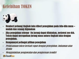 Kelebihan TOKEN
• Memberi peluang tingkah laku diberi peneguhan pada bila-bila masa –
mudah dan senang digunakan
• Jika peneguhan sebenar itu jarang dapat dilakukan, melawat zoo dsb.
Token dapat merapatkan jurang masa antara tingkah laku dengan
peneguhan.
• Mempunayai pelbagai pilihan peneguhan
• Pelaksanaan token berkait rapat dengan peneguhan, hukuman atau
denda
• Menggalakkan pengawalan dan pengurusan kendiri
 