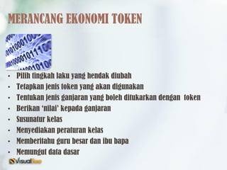 MERANCANG EKONOMI TOKEN
• Pilih tingkah laku yang hendak diubah
• Tetapkan jenis token yang akan digunakan
• Tentukan jenis ganjaran yang boleh ditukarkan dengan token
• Berikan ‘nilai’ kepada ganjaran
• Susunatur kelas
• Menyediakan peraturan kelas
• Memberitahu guru besar dan ibu bapa
• Memungut data dasar
 
