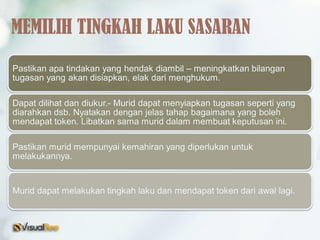 Pastikan apa tindakan yang hendak diambil – meningkatkan bilangan
tugasan yang akan disiapkan, elak dari menghukum.
Dapat dilihat dan diukur.- Murid dapat menyiapkan tugasan seperti yang
diarahkan dsb. Nyatakan dengan jelas tahap bagaimana yang boleh
mendapat token. Libatkan sama murid dalam membuat keputusan ini.
Pastikan murid mempunyai kemahiran yang diperlukan untuk
melakukannya.
Murid dapat melakukan tingkah laku dan mendapat token dari awal lagi.
MEMILIH TINGKAH LAKU SASARAN
 