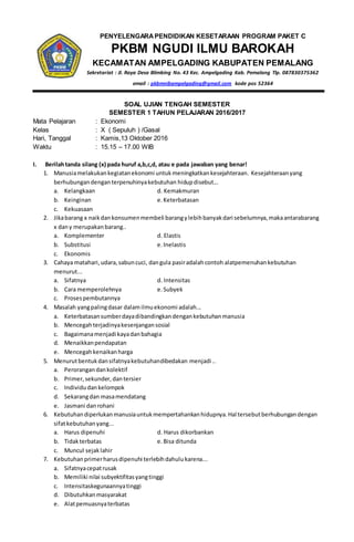 PENYELENGARAPENDIDIKAN KESETARAAN PROGRAM PAKET C
PKBM NGUDI ILMU BAROKAH
KECAMATAN AMPELGADING KABUPATEN PEMALANG
Sekretariat : Jl. Raya Desa Blimbing No. 43 Kec. Ampelgading Kab. Pemalang Tlp. 087830375362
email : pkbmnibampelgading@gmail.com kode pos 52364
SOAL UJIAN TENGAH SEMESTER
SEMESTER 1 TAHUN PELAJARAN 2016/2017
Mata Pelajaran : Ekonomi
Kelas : X ( Sepuluh ) /Gasal
Hari, Tanggal : Kamis,13 Oktober 2016
Waktu : 15.15 – 17.00 WIB
I. Berilahtanda silang (x) pada huruf a,b,c,d, atau e pada jawaban yang benar!
1. Manusiamelakukankegiatanekonomi untukmeningkatkankesejahteraan. Kesejahteraanyang
berhubungandenganterpenuhinyakebutuhan hidupdisebut...
a. Kelangkaan d. Kemakmuran
b. Keinginan e.Keterbatasan
c. Kekuasaan
2. Jikabarang x naikdankonsumenmembeli barangylebihbanyakdari sebelumnya,makaantarabarang
x dany merupakanbarang..
a. Komplementer d. Elastis
b. Substitusi e.Inelastis
c. Ekonomis
3. Cahaya matahari,udara,sabuncuci, dangula pasiradalahcontoh alatpemenuhankebutuhan
menurut...
a. Sifatnya d. Intensitas
b. Cara memperolehnya e.Subyek
c. Prosespembutannya
4. Masalah yangpalingdasar dalamilmuekonomi adalah...
a. Keterbatasansumberdayadibandingkandengankebutuhanmanusia
b. Mencegahterjadinyakesenjangansosial
c. Bagaimanamenjadi kayadanbahagia
d. Menaikkanpendapatan
e. Mencegahkenaikanharga
5. Menurutbentukdansifatnyakebutuhandibedakan menjadi ..
a. Perorangandankolektif
b. Primer,sekunder, dantersier
c. Individudankelompok
d. Sekarangdan masamendatang
e. Jasmani danrohani
6. Kebutuhandiperlukanmanusiauntukmempertahankanhidupnya.Hal tersebutberhubungandengan
sifatkebutuhanyang...
a. Harus dipenuhi d. Harus dikorbankan
b. Tidakterbatas e.Bisa ditunda
c. Muncul sejaklahir
7. Kebutuhanprimerharusdipenuhi terlebihdahulukarena...
a. Sifatnyacepatrusak
b. Memiliki nilai subyektifitasyangtinggi
c. Intensitaskegunaannyatinggi
d. Dibutuhkanmasyarakat
e. Alatpemuasnyaterbatas
 