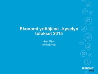 Ekonomi yrittäjänä –kyselyn
tulokset 2015
Anja Uljas
kehitysjohtaja
 