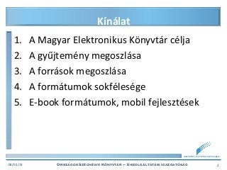 Kínálat
   1.      A Magyar Elektronikus Könyvtár célja
   2.      A gyűjtemény megoszlása
   3.      A források megoszlása
   4.      A formátumok sokfélesége
   5.      E-book formátumok, mobil fejlesztések



                                                                        BIBLIOTHECA NATIONALIS HUNGARIAE



04/02/13         Országos Széchényi Könyvtár – E-szolgáltatási Igazgatóság                           2
 